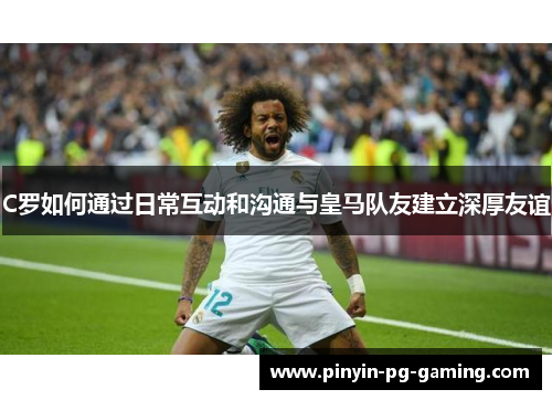 C罗如何通过日常互动和沟通与皇马队友建立深厚友谊