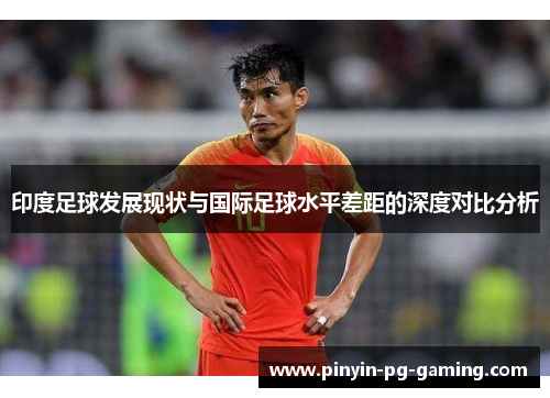 印度足球发展现状与国际足球水平差距的深度对比分析