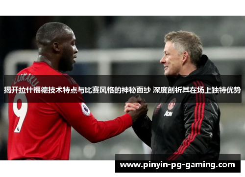 揭开拉什福德技术特点与比赛风格的神秘面纱 深度剖析其在场上独特优势