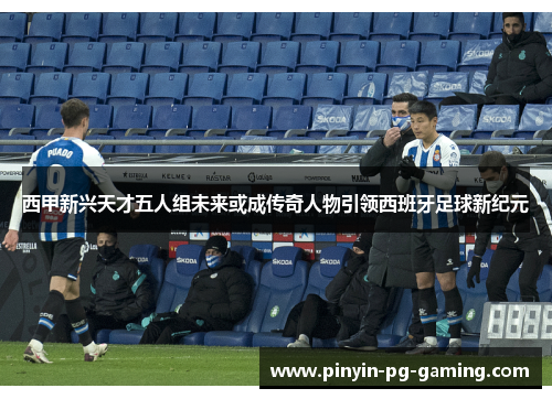 西甲新兴天才五人组未来或成传奇人物引领西班牙足球新纪元