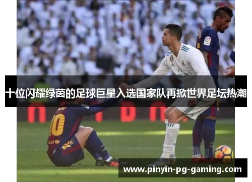 十位闪耀绿茵的足球巨星入选国家队再掀世界足坛热潮