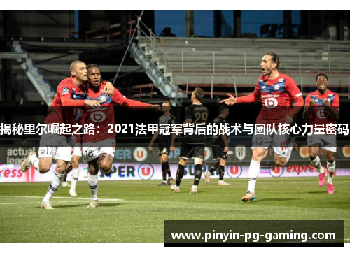 揭秘里尔崛起之路：2021法甲冠军背后的战术与团队核心力量密码